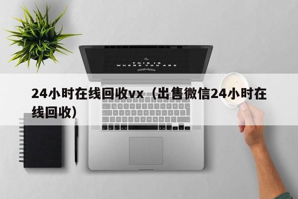 24小时在线回收vx（出售微信24小时在线回收）