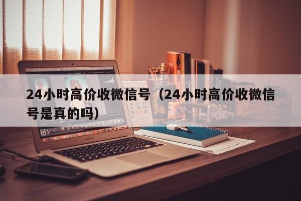 24小时高价收微信号（24小时高价收微信号是真的吗）