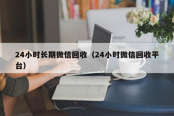 24小时长期微信回收（24小时微信回收平台）