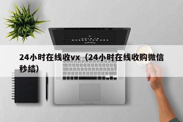 24小时在线收vx（24小时在线收购微信秒结）