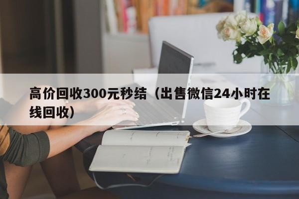 高价回收300元秒结（出售微信24小时在线回收）