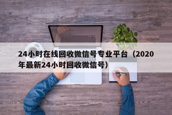 24小时在线回收微信号专业平台（2020年最新24小时回收微信号）