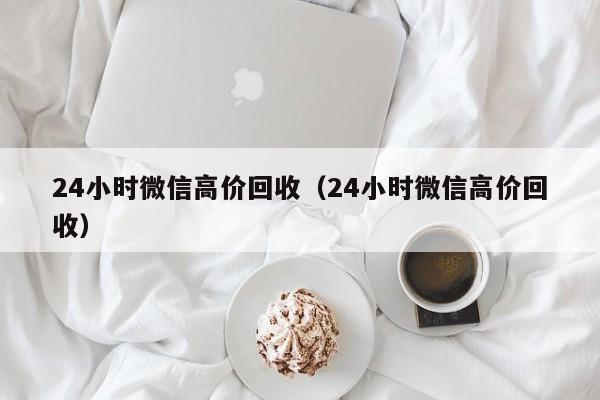 24小时微信高价回收（24小时微信高价回收）