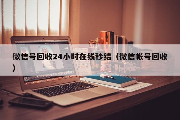 微信号回收24小时在线秒结（微信帐号回收）