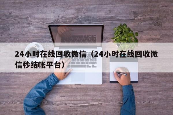 24小时在线回收微信（24小时在线回收微信秒结帐平台）