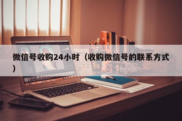 微信号收购24小时（收购微信号的联系方式）