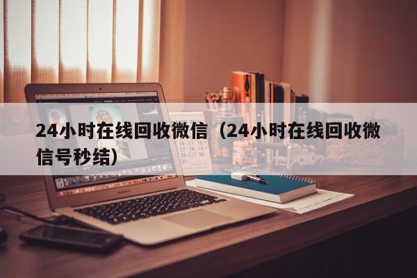 24小时在线回收微信（24小时在线回收微信号秒结）