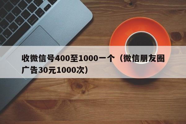 收微信号400至1000一个（微信朋友圈广告30元1000次）