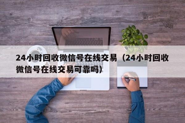 24小时回收微信号在线交易（24小时回收微信号在线交易可靠吗）