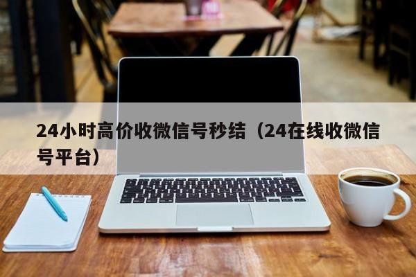 24小时高价收微信号秒结（24在线收微信号平台）