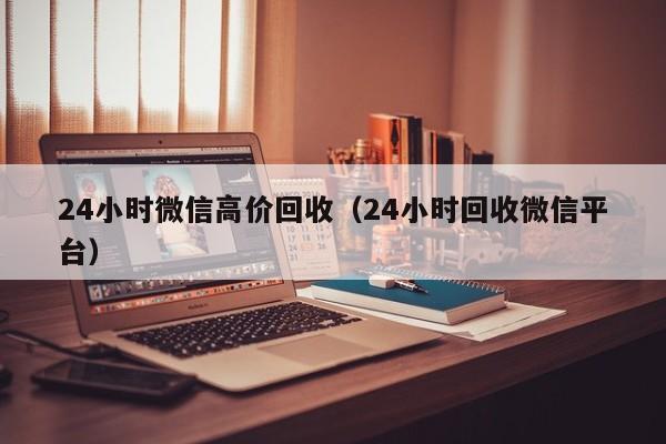 24小时微信高价回收（24小时回收微信平台）