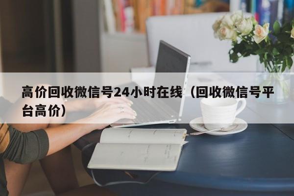 高价回收微信号24小时在线（回收微信号平台高价）