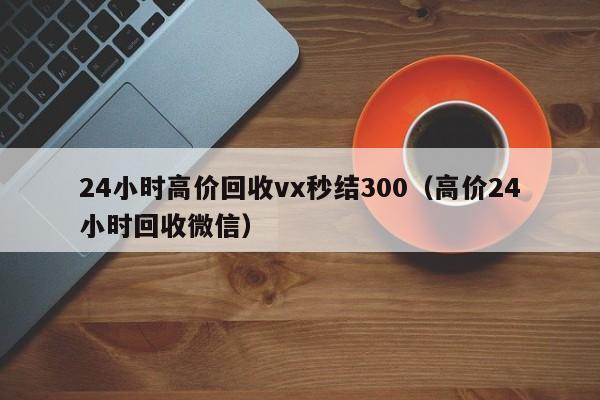 24小时高价回收vx秒结300（高价24小时回收微信）