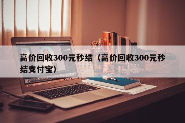 高价回收300元秒结（高价回收300元秒结支付宝）