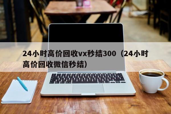 24小时高价回收vx秒结300（24小时高价回收微信秒结）