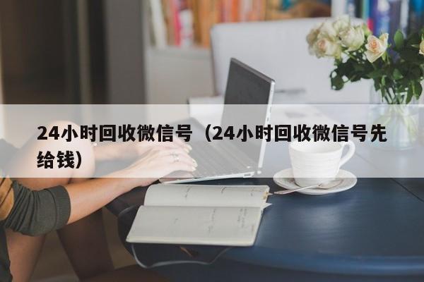 24小时回收微信号（24小时回收微信号先给钱）