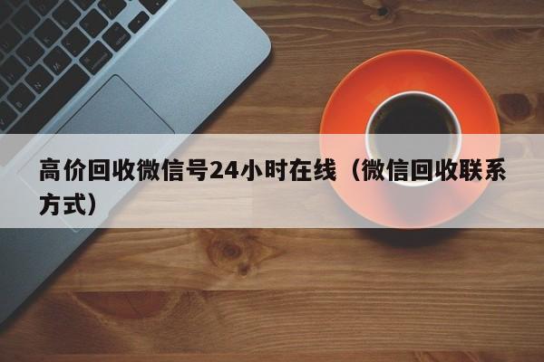 高价回收微信号24小时在线（微信回收联系方式）