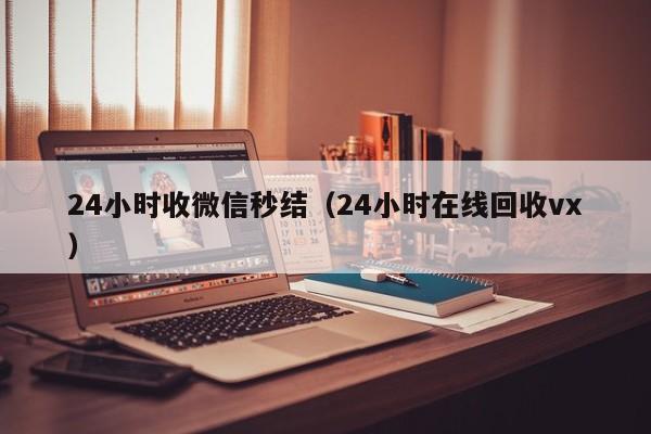 24小时收微信秒结（24小时在线回收vx）