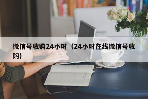 微信号收购24小时（24小时在线微信号收购）