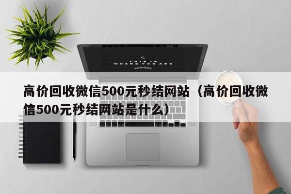 高价回收微信500元秒结网站（高价回收微信500元秒结网站是什么）