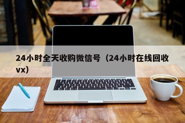 24小时全天收购微信号（24小时在线回收vx）