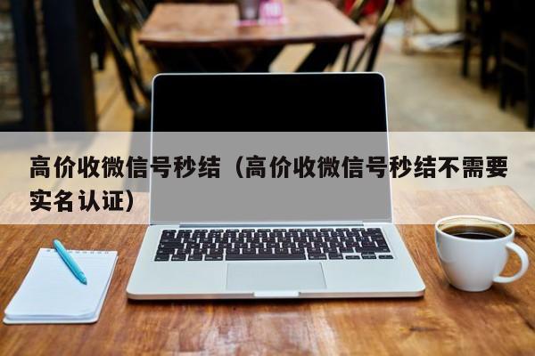 高价收微信号秒结（高价收微信号秒结不需要实名认证）