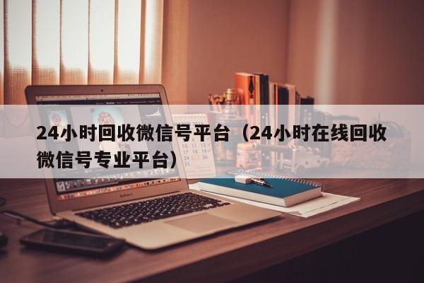 24小时回收微信号平台（24小时在线回收微信号专业平台）