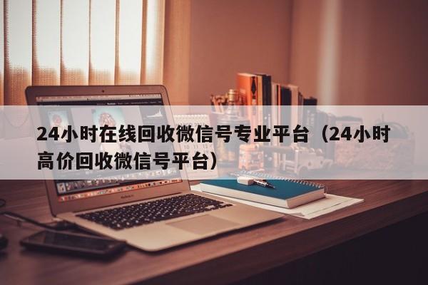 24小时在线回收微信号专业平台（24小时高价回收微信号平台）