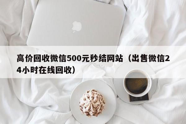 高价回收微信500元秒结网站（出售微信24小时在线回收）