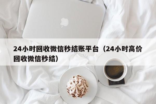 24小时回收微信秒结账平台（24小时高价回收微信秒结）