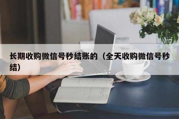 长期收购微信号秒结账的（全天收购微信号秒结）