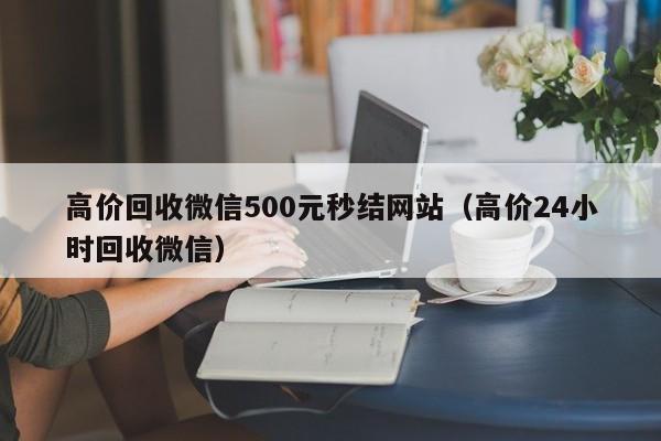 高价回收微信500元秒结网站（高价24小时回收微信）