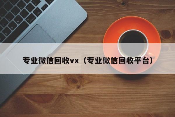 专业微信回收vx（专业微信回收平台）