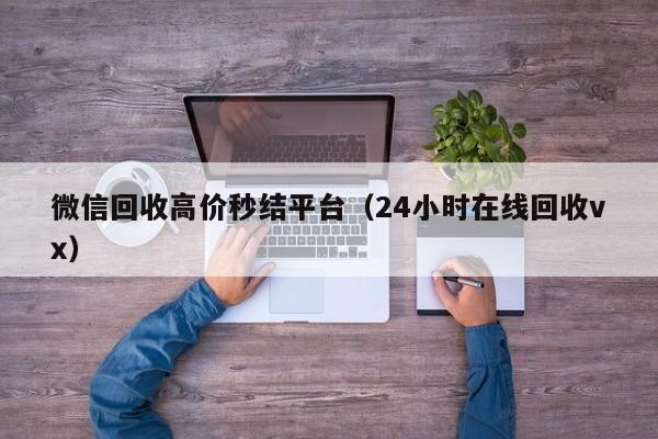 微信回收高价秒结平台（24小时在线回收vx）