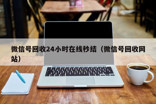 微信号回收24小时在线秒结（微信号回收网站）