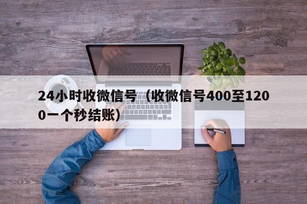 24小时收微信号（收微信号400至1200一个秒结账）